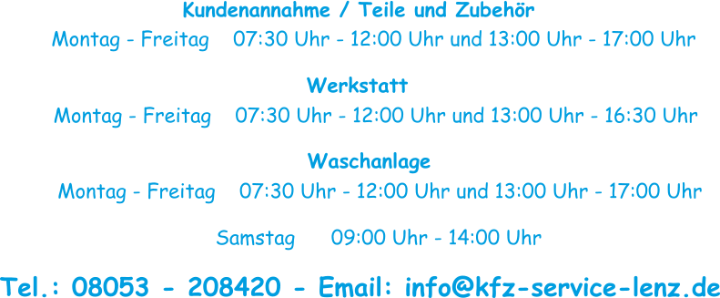 Kundenannahme / Teile und Zubehör Montag - Freitag    07:30 Uhr - 12:00 Uhr und 13:00 Uhr - 17:00 Uhr Werkstatt Montag - Freitag    07:30 Uhr - 12:00 Uhr und 13:00 Uhr - 16:30 Uhr Waschanlage Montag - Freitag    07:30 Uhr - 12:00 Uhr und 13:00 Uhr - 17:00 Uhr Samstag      09:00 Uhr - 14:00 Uhr Tel.: 08053 - 208420 - Email: info@kfz-service-lenz.de